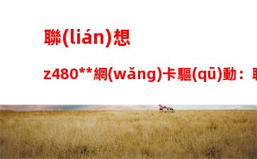 聯(lián)想z480無線網(wǎng)卡驅(qū)動：聯(lián)想y470無線網(wǎng)卡驅(qū)動