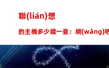 聯(lián)想的主機多少錢一臺：網(wǎng)吧主機多少錢一臺