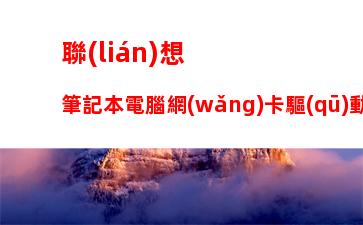 聯(lián)想筆記本電腦網(wǎng)卡驅(qū)動下載，筆記本電腦網(wǎng)卡驅(qū)動異常怎么修復(fù)